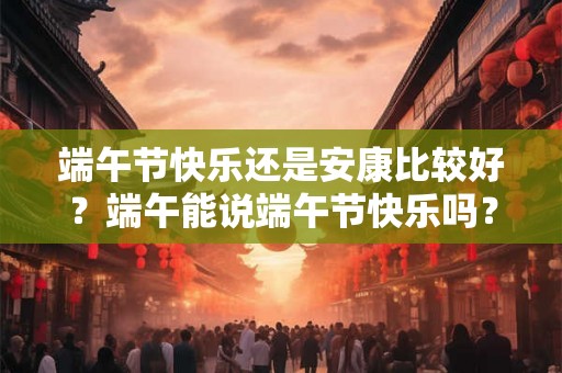 端午节快乐还是安康比较好?端午能说端午节快乐吗? 端午节快乐还是安康比较好?端午能说端午节快乐吗?