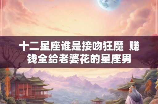 十二星座谁是接吻狂魔  赚钱全给老婆花的星座男