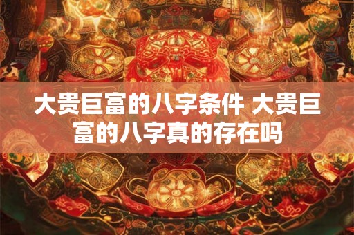 大贵巨富的八字条件 大贵巨富的八字真的存在吗 大贵巨富的八字条件 大贵巨富的八字真的存在吗
