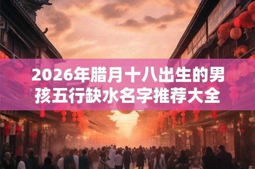 2026年腊月十八出生的男孩五行缺水名字推荐大全