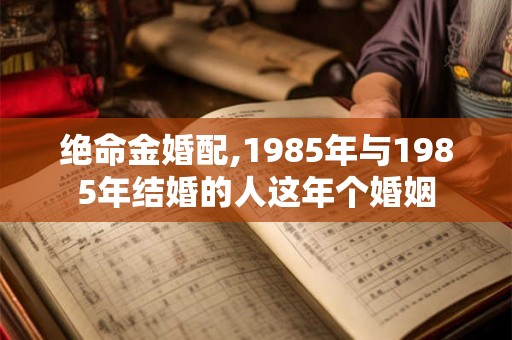 绝命金婚配,1985年与1985年结婚的人这年个婚姻