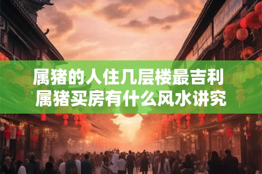 属猪的人住几层楼最吉利 属猪买房有什么风水讲究 属猪的人住几层楼最吉利 属猪买房有什么风水讲究