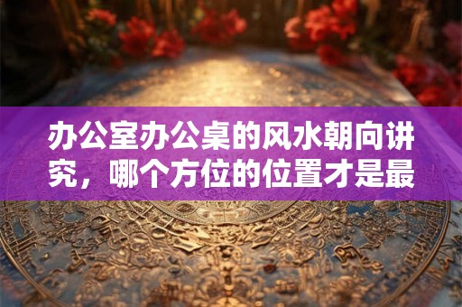 办公室办公桌的风水朝向讲究，哪个方位的位置才是最好的？