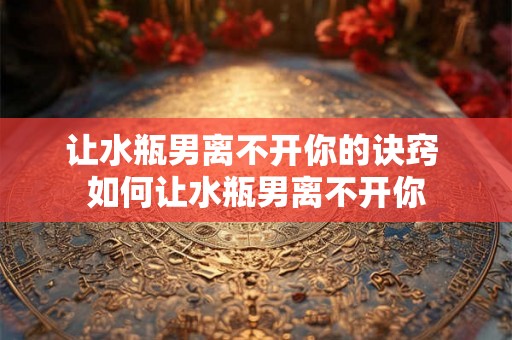让水瓶男离不开你的诀窍 如何让水瓶男离不开你