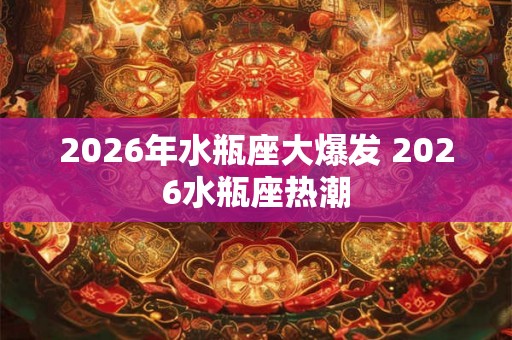 2026年水瓶座大爆发 2026水瓶座热潮