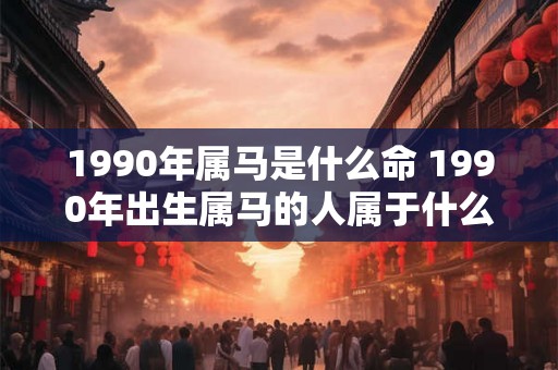 1990年属马是什么命 1990年出生属马的人属于什么命 1990年属马是什么命 1990年出生属马的人属于什么命