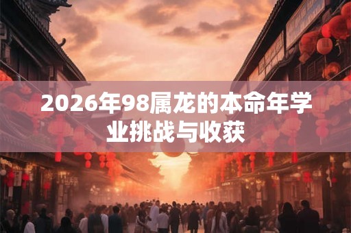 2026年98属龙的本命年学业挑战与收获 2026年98属龙的本命年学业挑战与收获