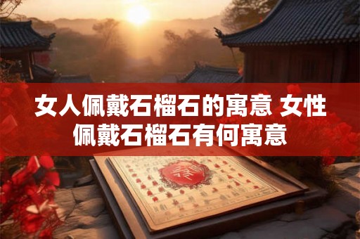女人佩戴石榴石的寓意 女性佩戴石榴石有何寓意