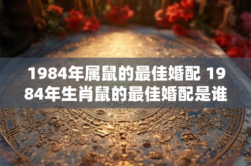 1984年属鼠的最佳婚配 1984年生肖鼠的最佳婚配是谁