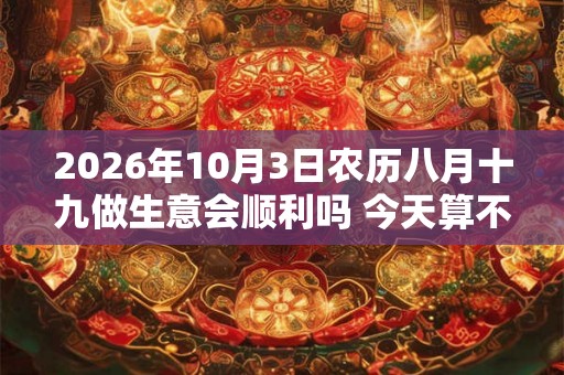 2026年10月3日农历八月十九做生意会顺利吗 今天算不算开业吉日