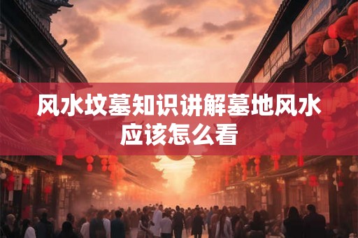风水坟墓知识讲解墓地风水应该怎么看