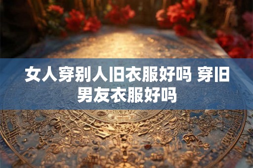 女人穿别人旧衣服好吗 穿旧男友衣服好吗