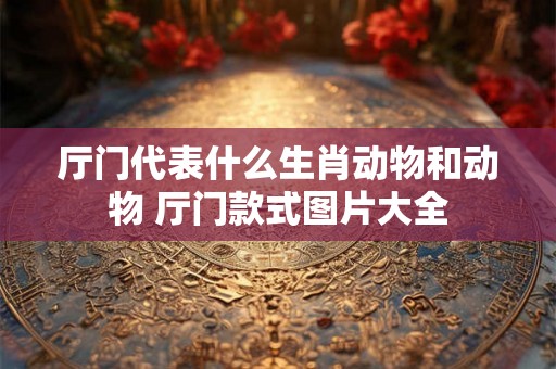 厅门代表什么生肖动物和动物 厅门款式图片大全