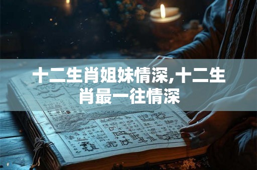 十二生肖姐妹情深,十二生肖最一往情深
