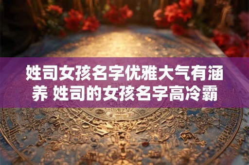 姓司女孩名字优雅大气有涵养 姓司的女孩名字高冷霸气 姓司女孩名字优雅大气有涵养 姓司的女孩名字高冷霸气