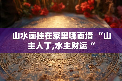 山水画挂在家里哪面墙 “山主人丁,水主财运“