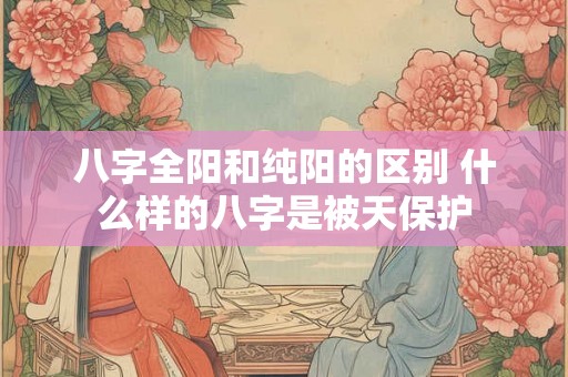 八字全阳和纯阳的区别 什么样的八字是被天保护