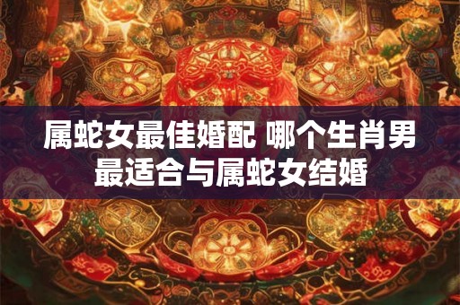 属蛇女最佳婚配 哪个生肖男最适合与属蛇女结婚