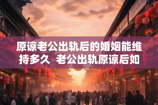 原谅老公出轨后的婚姻能维持多久  老公出轨原谅后如何化解心结