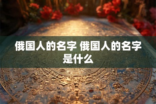 俄国人的名字 俄国人的名字是什么 俄国人的名字 俄国人的名字是什么