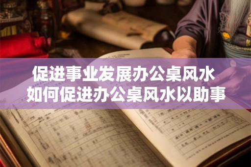 促进事业发展办公桌风水 如何促进办公桌风水以助事业发展