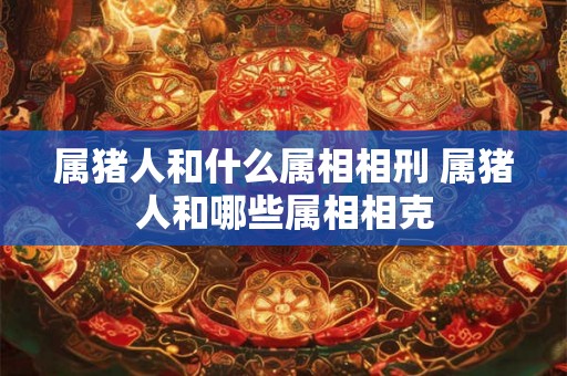 属猪人和什么属相相刑 属猪人和哪些属相相克