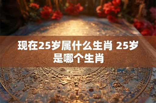 现在25岁属什么生肖 25岁是哪个生肖
