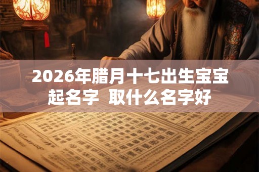 2026年腊月十七出生宝宝起名字 取什么名字好 2026年腊月十七出生宝宝起名字 取什么名字好