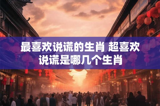 最喜欢说谎的生肖 超喜欢说谎是哪几个生肖 最喜欢说谎的生肖 超喜欢说谎是哪几个生肖