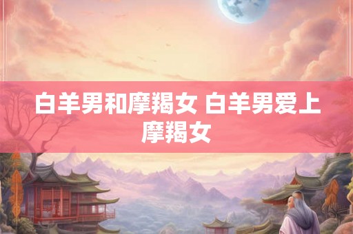 白羊男和摩羯女 白羊男爱上摩羯女