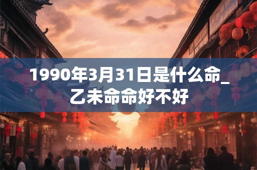 1990年3月31日是什么命_乙未命命好不好