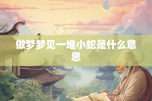 做梦梦见一堆小蛇是什么意思 做梦梦见一堆小蛇是什么意思