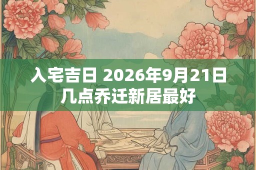 入宅吉日 2026年9月21日几点乔迁新居最好