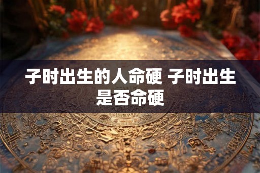 子时出生的人命硬 子时出生是否命硬