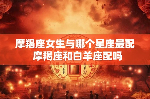 摩羯座女生与哪个星座最配  摩羯座和白羊座配吗