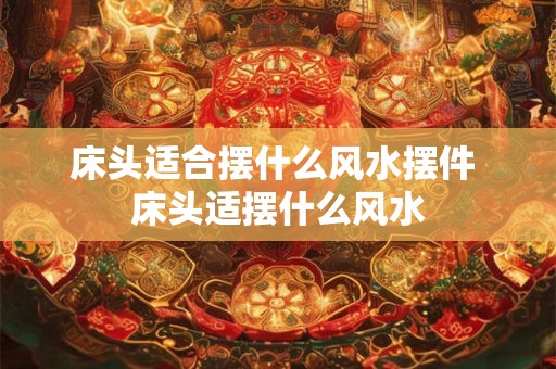 床头适合摆什么风水摆件 床头适摆什么风水