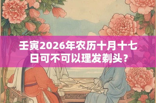 壬寅2026年农历十月十七日可不可以理发剃头? 壬寅2026年农历十月十七日可不可以理发剃头?