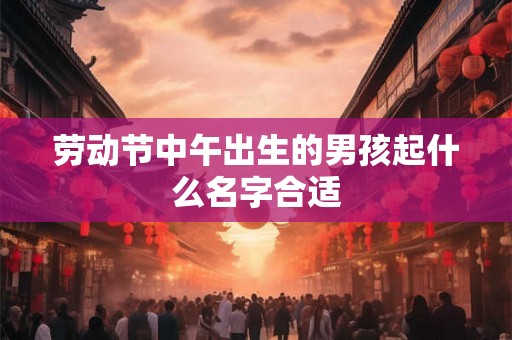 劳动节中午出生的男孩起什么名字合适 劳动节中午出生的男孩起什么名字合适