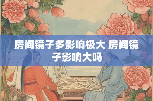 房间镜子多影响极大 房间镜子影响大吗 房间镜子多影响极大 房间镜子影响大吗