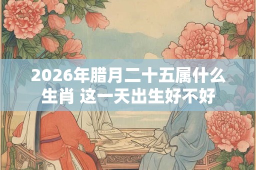 2026年腊月二十五属什么生肖 这一天出生好不好