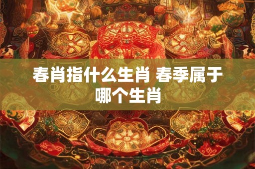 春肖指什么生肖 春季属于哪个生肖 春肖指什么生肖 春季属于哪个生肖