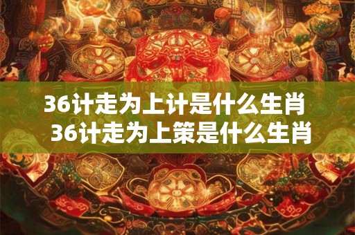 36计走为上计是什么生肖  36计走为上策是什么生肖