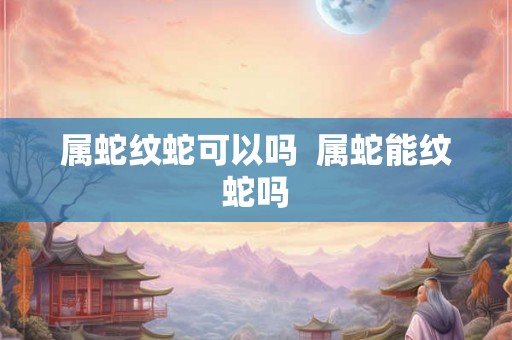 属蛇纹蛇可以吗 属蛇能纹蛇吗 属蛇纹蛇可以吗 属蛇能纹蛇吗
