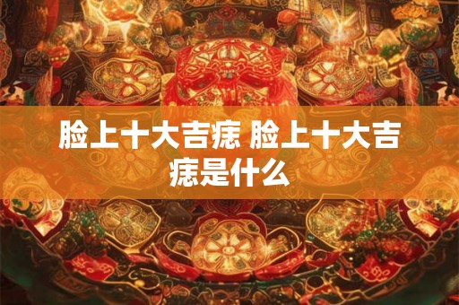 脸上十大吉痣 脸上十大吉痣是什么 脸上十大吉痣 脸上十大吉痣是什么