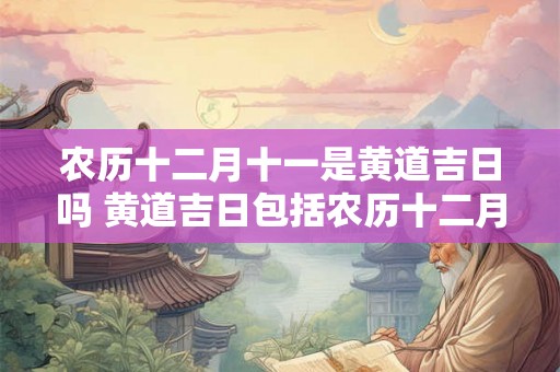 农历十二月十一是黄道吉日吗 黄道吉日包括农历十二月十一吗 农历十二月十一是黄道吉日吗 黄道吉日包括农历十二月十一吗