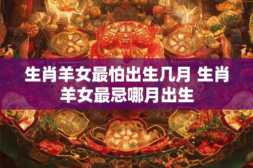 生肖羊女最怕出生几月 生肖羊女最忌哪月出生