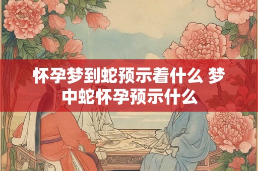 怀孕梦到蛇预示着什么 梦中蛇怀孕预示什么 怀孕梦到蛇预示着什么 梦中蛇怀孕预示什么