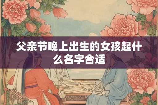 父亲节晚上出生的女孩起什么名字合适