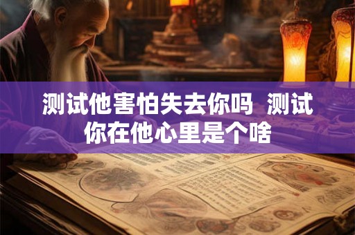 测试他害怕失去你吗  测试你在他心里是个啥
