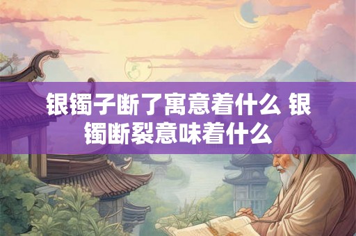 银镯子断了寓意着什么 银镯断裂意味着什么